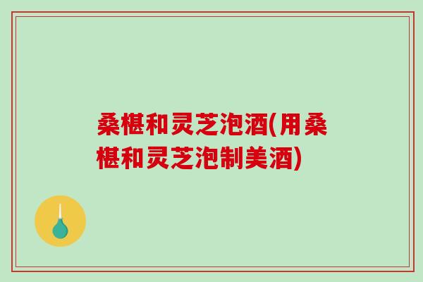桑椹和灵芝泡酒(用桑椹和灵芝泡制美酒) 桑椹和灵芝泡酒(用桑椹和灵芝泡制美酒)