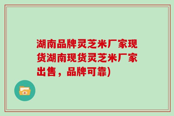 湖南品牌灵芝米厂家现货湖南现货灵芝米厂家出售，品牌可靠)