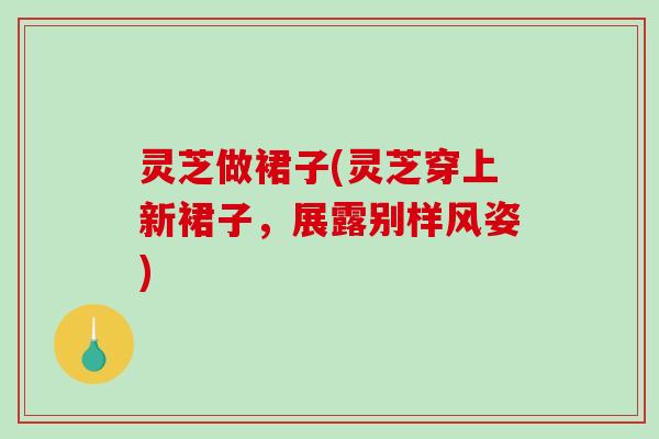 灵芝做裙子(灵芝穿上新裙子,展露别样风姿) 灵芝做裙子(灵芝穿上新裙子,展露别样风姿)