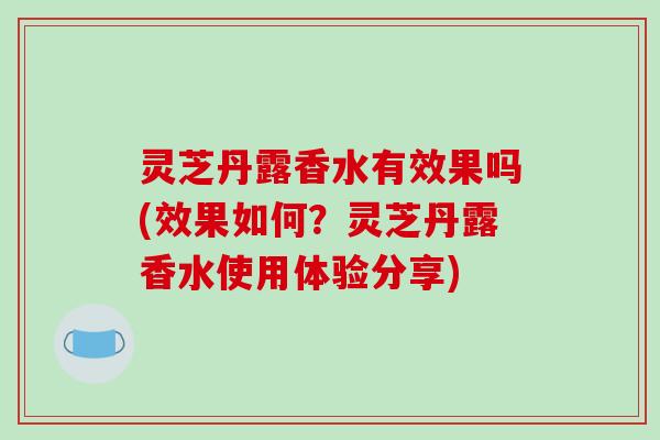 灵芝丹露香水有效果吗(效果如何?灵芝丹露香水使用体验分享) 灵芝丹露香水有效果吗(效果如何?灵芝丹露香水使用体验分享)