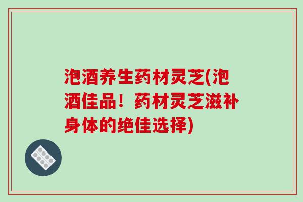 泡酒养生药材灵芝(泡酒佳品！药材灵芝滋补身体的绝佳选择)