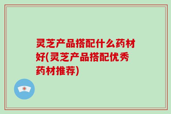 灵芝产品搭配什么药材好(灵芝产品搭配优秀药材推荐)