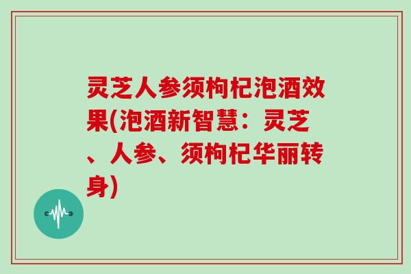 灵芝人参须枸杞泡酒效果(泡酒新智慧:灵芝、人参、须枸杞华丽转身) 灵芝人参须枸杞泡酒效果(泡酒新智慧:灵芝、人参、须枸杞华丽转身)