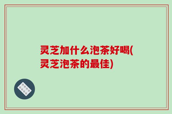 灵芝加什么泡茶好喝(灵芝泡茶的佳) 灵芝加什么泡茶好喝(灵芝泡茶的佳)