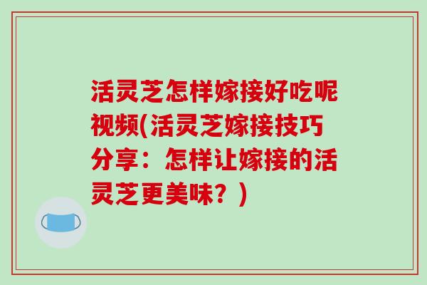 活灵芝怎样嫁接好吃呢视频(活灵芝嫁接技巧分享:怎样让嫁接的活灵芝更美味?) 活灵芝怎样嫁接好吃呢视频(活灵芝嫁接技巧分享:怎样让嫁接的活灵芝更美味?)