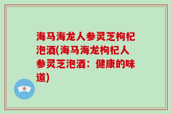 海马海龙人参灵芝枸杞泡酒(海马海龙枸杞人参灵芝泡酒:健康的味道) 海马海龙人参灵芝枸杞泡酒(海马海龙枸杞人参灵芝泡酒:健康的味道)