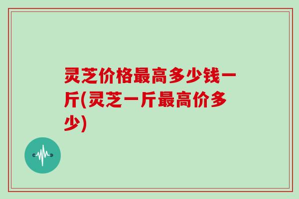 灵芝价格高多少钱一斤(灵芝一斤高价多少) 灵芝价格高多少钱一斤(灵芝一斤高价多少)