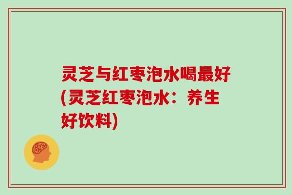 灵芝与红枣泡水喝好(灵芝红枣泡水：养生好饮料)