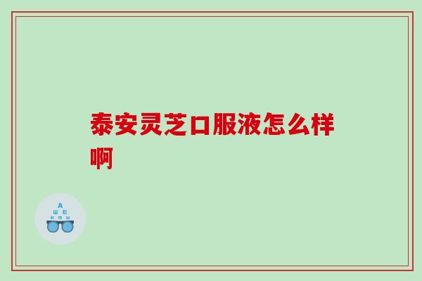 泰安灵芝口服液怎么样啊 泰安灵芝口服液怎么样啊