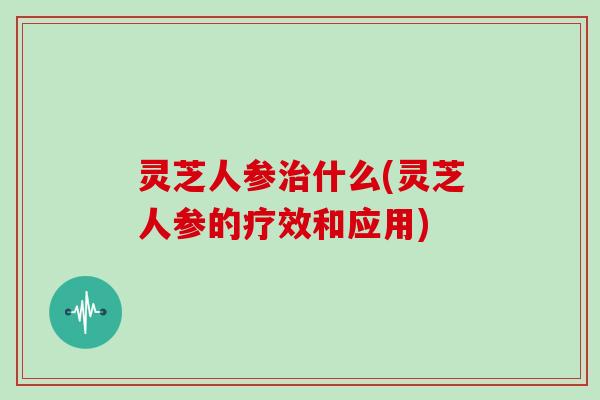 灵芝人参什么(灵芝人参的疗效和应用) 灵芝人参什么(灵芝人参的疗效和应用)