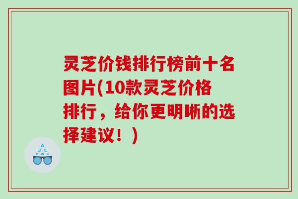 灵芝价钱排行榜前十名图片(10款灵芝价格排行,给你更明晰的选择建议!) 灵芝价钱排行榜前十名图片(10款灵芝价格排行,给你更明晰的选择建议!)