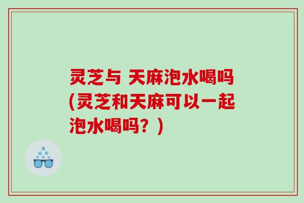 灵芝与 天麻泡水喝吗(灵芝和天麻可以一起泡水喝吗？)