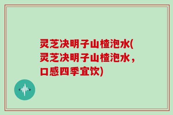 灵芝决明子山楂泡水(灵芝决明子山楂泡水,口感四季宜饮) 灵芝决明子山楂泡水(灵芝决明子山楂泡水,口感四季宜饮)