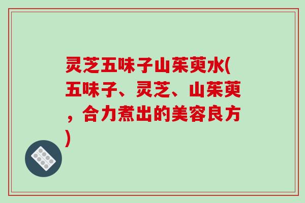 灵芝五味子山茱萸水(五味子、灵芝、山茱萸,合力煮出的美容良方) 灵芝五味子山茱萸水(五味子、灵芝、山茱萸,合力煮出的美容良方)