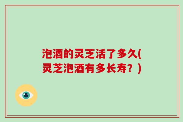 泡酒的灵芝活了多久(灵芝泡酒有多长寿?) 泡酒的灵芝活了多久(灵芝泡酒有多长寿?)