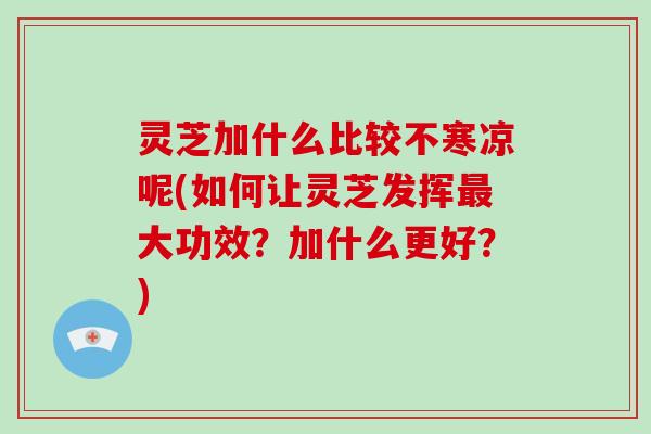 灵芝加什么比较不寒凉呢(如何让灵芝发挥大功效？加什么更好？)