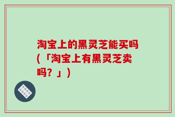 淘宝上的黑灵芝能买吗(「淘宝上有黑灵芝卖吗?」) 淘宝上的黑灵芝能买吗(「淘宝上有黑灵芝卖吗?」)