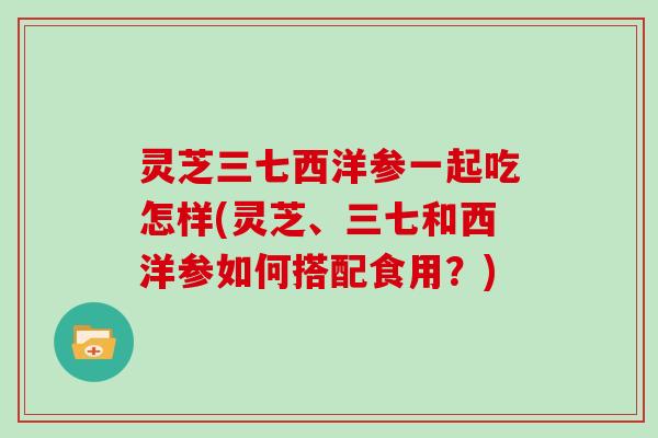 灵芝三七西洋参一起吃怎样(灵芝、三七和西洋参如何搭配食用?) 灵芝三七西洋参一起吃怎样(灵芝、三七和西洋参如何搭配食用?)