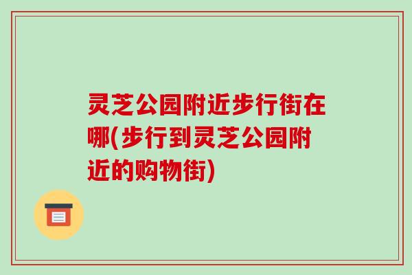 灵芝公园附近步行街在哪(步行到灵芝公园附近的购物街) 灵芝公园附近步行街在哪(步行到灵芝公园附近的购物街)