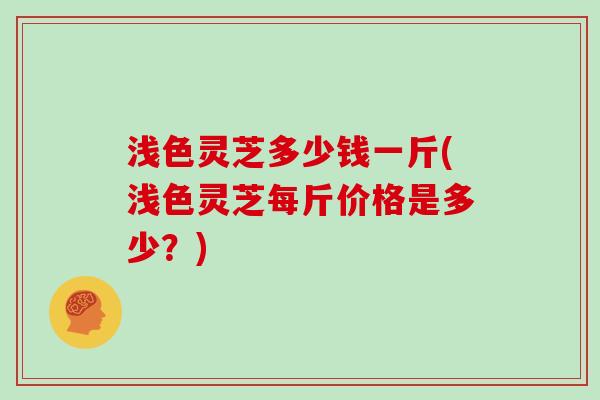 浅色灵芝多少钱一斤(浅色灵芝每斤价格是多少?) 浅色灵芝多少钱一斤(浅色灵芝每斤价格是多少?)