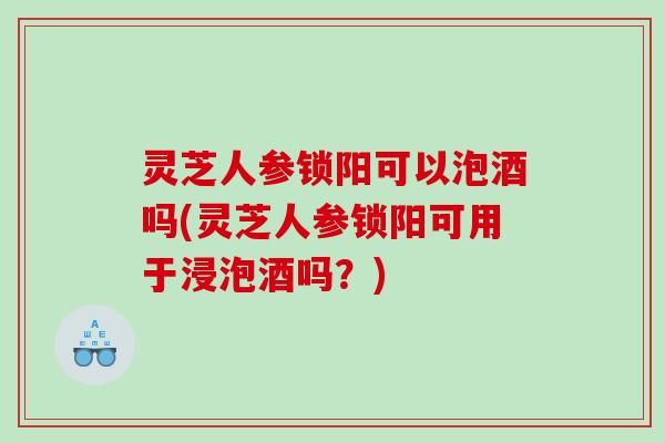 灵芝人参锁阳可以泡酒吗(灵芝人参锁阳可用于浸泡酒吗?) 灵芝人参锁阳可以泡酒吗(灵芝人参锁阳可用于浸泡酒吗?)