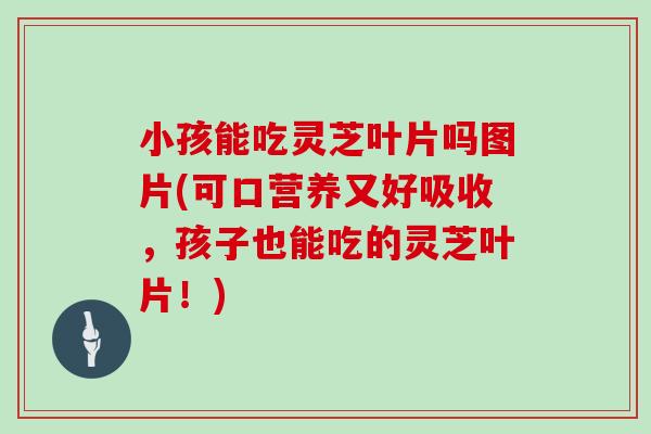小孩能吃灵芝叶片吗图片(可口营养又好吸收,孩子也能吃的灵芝叶片!) 小孩能吃灵芝叶片吗图片(可口营养又好吸收,孩子也能吃的灵芝叶片!)
