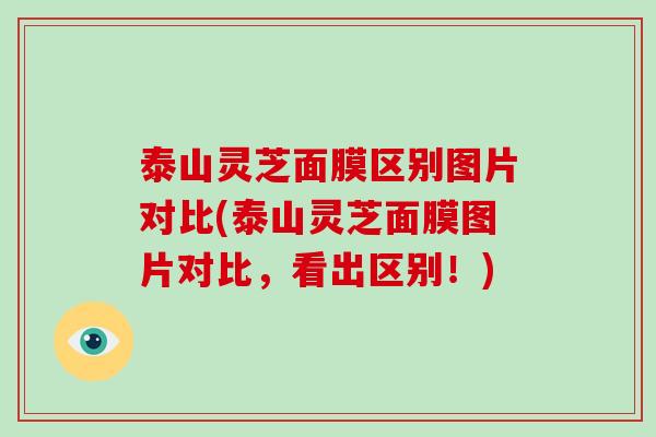泰山灵芝面膜区别图片对比(泰山灵芝面膜图片对比，看出区别！)