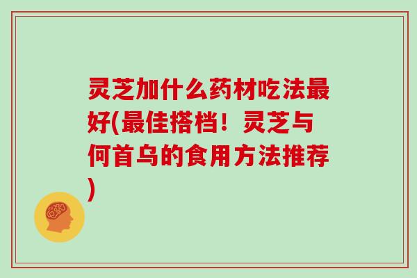 灵芝加什么药材吃法好(佳搭档！灵芝与何首乌的食用方法推荐)