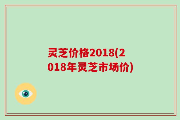 灵芝价格2018(2018年灵芝市场价)