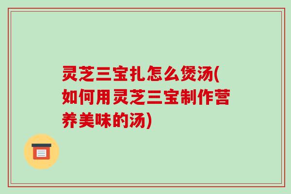 灵芝三宝扎怎么煲汤(如何用灵芝三宝制作营养美味的汤) 灵芝三宝扎怎么煲汤(如何用灵芝三宝制作营养美味的汤)