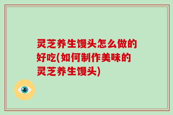 灵芝养生馒头怎么做的好吃(如何制作美味的灵芝养生馒头)