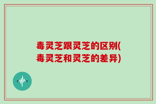 毒灵芝跟灵芝的区别(毒灵芝和灵芝的差异)