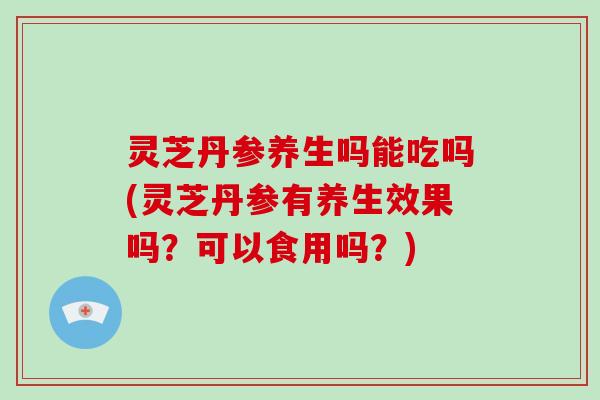 灵芝丹参养生吗能吃吗(灵芝丹参有养生效果吗?可以食用吗?) 灵芝丹参养生吗能吃吗(灵芝丹参有养生效果吗?可以食用吗?)