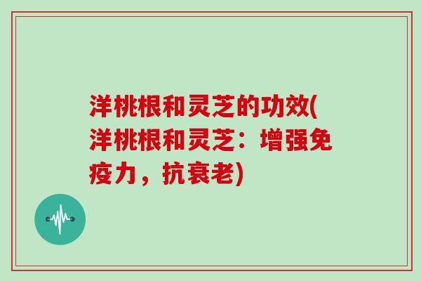 洋桃根和灵芝的功效(洋桃根和灵芝：增强免疫力，抗)