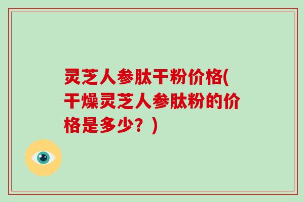 灵芝人参肽干粉价格(干燥灵芝人参肽粉的价格是多少？)
