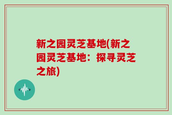 新之园灵芝基地(新之园灵芝基地：探寻灵芝之旅)