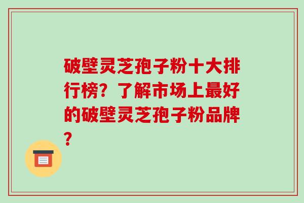 破壁灵芝孢子粉十大排行榜？了解市场上好的破壁灵芝孢子粉品牌？