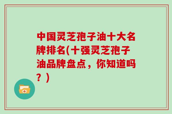 中国灵芝孢子油十大名牌排名(十强灵芝孢子油品牌盘点，你知道吗？)