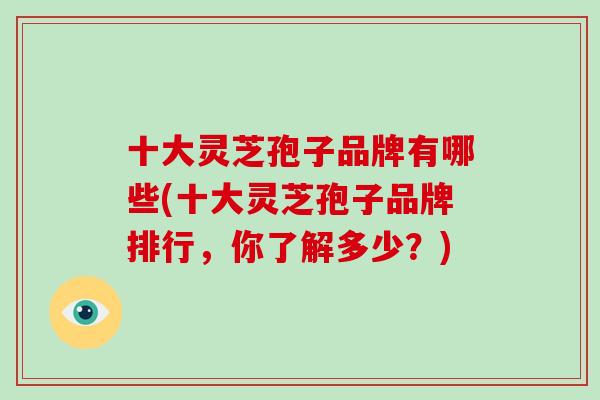 十大灵芝孢子品牌有哪些(十大灵芝孢子品牌排行，你了解多少？)