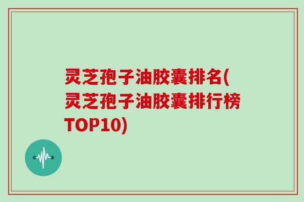 灵芝孢子油胶囊排名(灵芝孢子油胶囊排行榜TOP10)