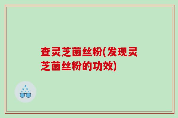 查灵芝菌丝粉(发现灵芝菌丝粉的功效) 查灵芝菌丝粉(发现灵芝菌丝粉的功效)