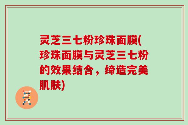 灵芝三七粉珍珠面膜(珍珠面膜与灵芝三七粉的效果结合,缔造完美) 灵芝三七粉珍珠面膜(珍珠面膜与灵芝三七粉的效果结合,缔造完美)