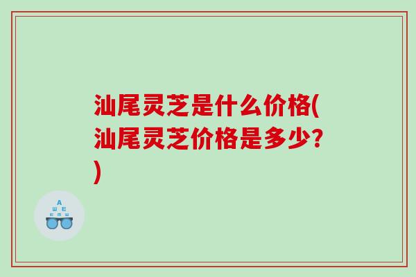 汕尾灵芝是什么价格(汕尾灵芝价格是多少？)