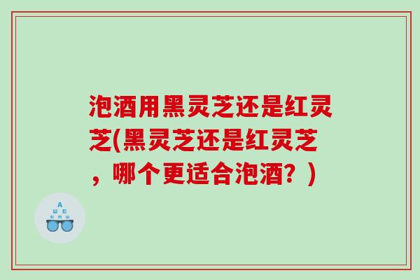泡酒用黑灵芝还是红灵芝(黑灵芝还是红灵芝,哪个更适合泡酒?) 泡酒用黑灵芝还是红灵芝(黑灵芝还是红灵芝,哪个更适合泡酒?)