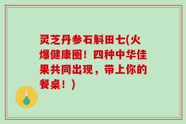 灵芝丹参石斛田七(火爆健康圈！四种中华佳果共同出现，带上你的餐桌！)