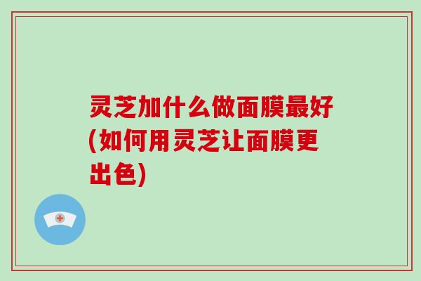 灵芝加什么做面膜好(如何用灵芝让面膜更出色) 灵芝加什么做面膜好(如何用灵芝让面膜更出色)