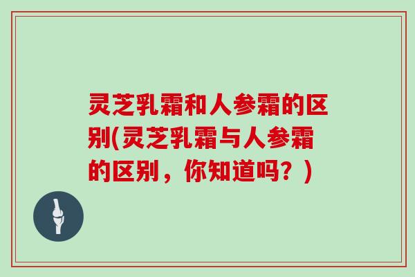 灵芝乳霜和人参霜的区别(灵芝乳霜与人参霜的区别,你知道吗?) 灵芝乳霜和人参霜的区别(灵芝乳霜与人参霜的区别,你知道吗?)