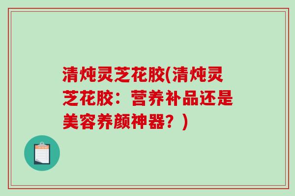 清炖灵芝花胶(清炖灵芝花胶：营养补品还是美容养颜神器？)