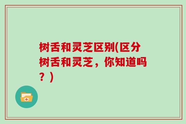 树舌和灵芝区别(区分树舌和灵芝，你知道吗？)