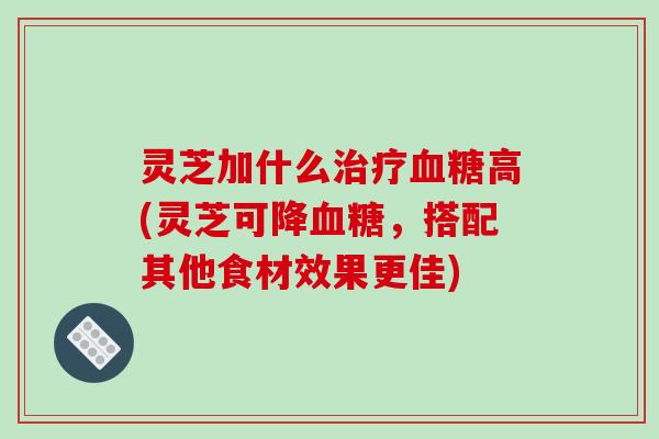 灵芝加什么高(灵芝可降，搭配其他食材效果更佳)